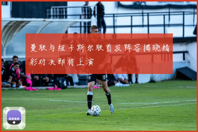 曼联与纽卡斯尔联首发阵容揭晓精彩对决即将上演