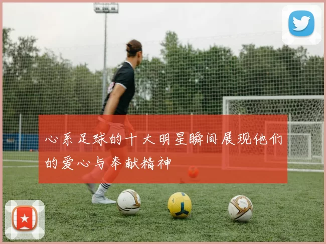 心系足球的十大明星瞬间展现他们的爱心与奉献精神