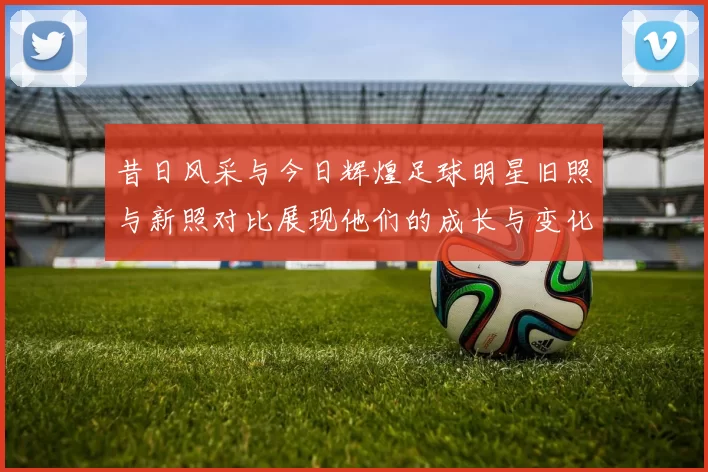 昔日风采与今日辉煌足球明星旧照与新照对比展现他们的成长与变化