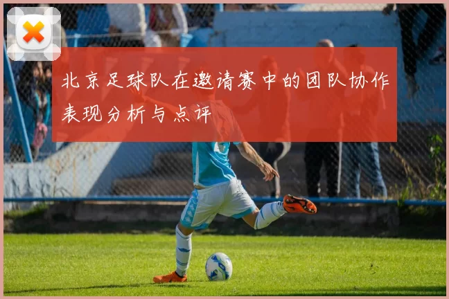 北京足球队在邀请赛中的团队协作表现分析与点评