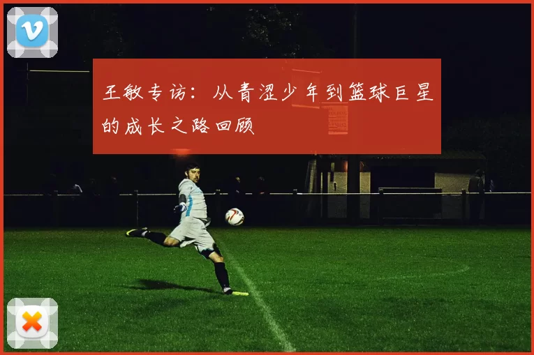 王敏专访：从青涩少年到篮球巨星的成长之路回顾