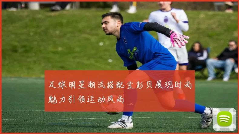 足球明星潮流搭配金彭贝展现时尚魅力引领运动风尚