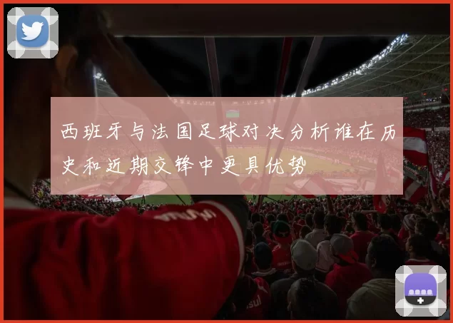 西班牙与法国足球对决分析谁在历史和近期交锋中更具优势
