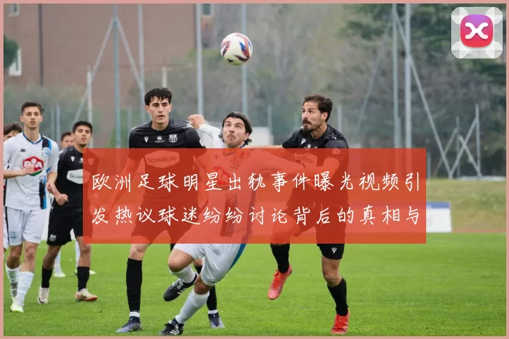 欧洲足球明星出轨事件曝光视频引发热议球迷纷纷讨论背后的真相与影响