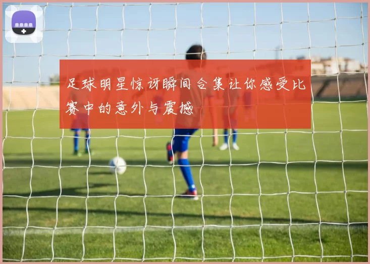 足球明星惊讶瞬间合集让你感受比赛中的意外与震撼