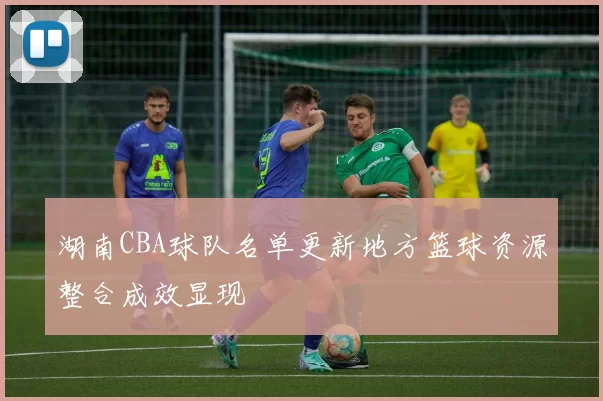 湖南CBA球队名单更新地方篮球资源整合成效显现