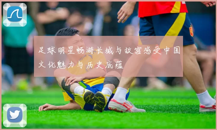 足球明星畅游长城与故宫感受中国文化魅力与历史底蕴