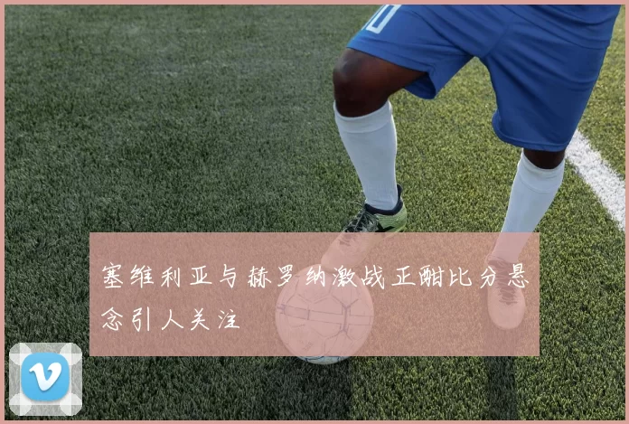 塞维利亚与赫罗纳激战正酣比分悬念引人关注