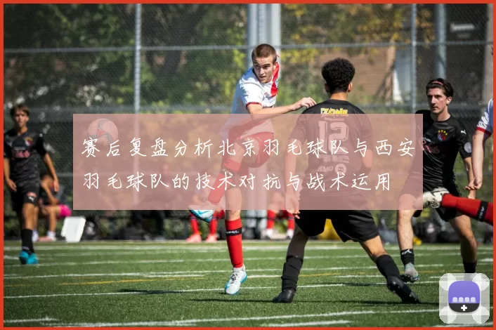 赛后复盘分析北京羽毛球队与西安羽毛球队的技术对抗与战术运用