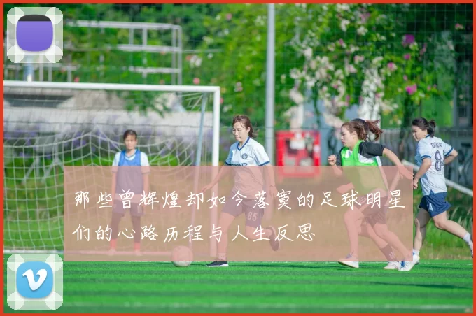 那些曾辉煌却如今落寞的足球明星们的心路历程与人生反思