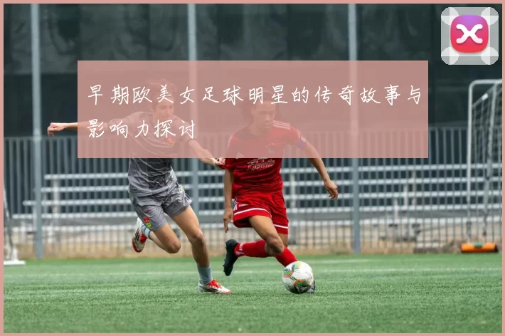 早期欧美女足球明星的传奇故事与影响力探讨