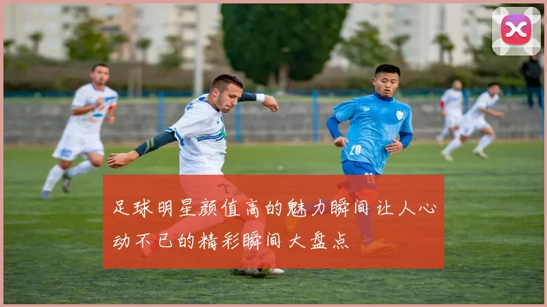 足球明星颜值高的魅力瞬间让人心动不已的精彩瞬间大盘点
