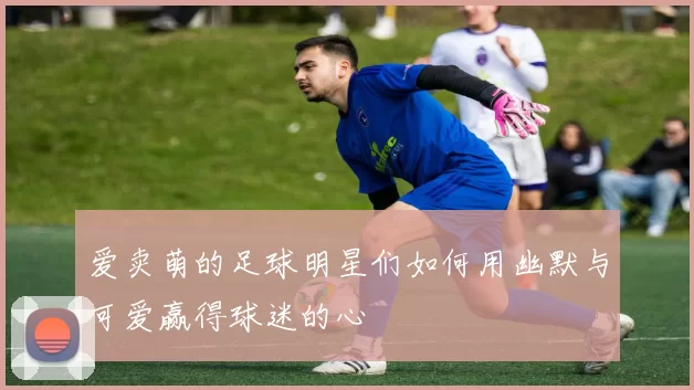 爱卖萌的足球明星们如何用幽默与可爱赢得球迷的心