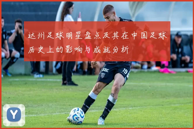 达州足球明星盘点及其在中国足球历史上的影响与成就分析
