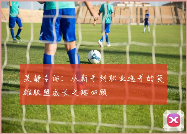 吴静专访：从新手到职业选手的英雄联盟成长之路回顾
