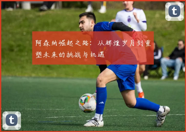 阿森纳崛起之路：从辉煌岁月到重塑未来的挑战与机遇